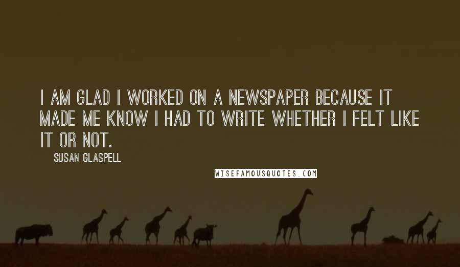 Susan Glaspell Quotes: I am glad I worked on a newspaper because it made me know I had to write whether I felt like it or not.