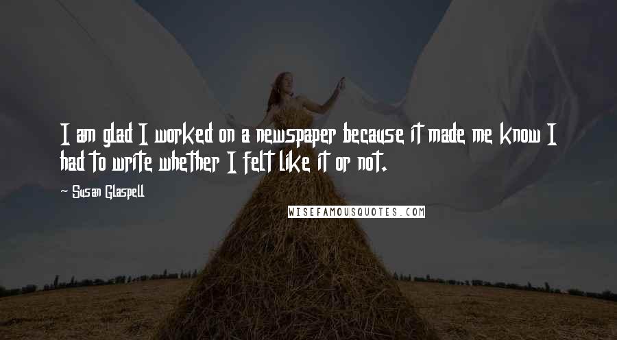Susan Glaspell Quotes: I am glad I worked on a newspaper because it made me know I had to write whether I felt like it or not.