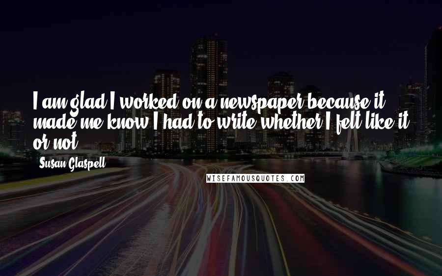 Susan Glaspell Quotes: I am glad I worked on a newspaper because it made me know I had to write whether I felt like it or not.
