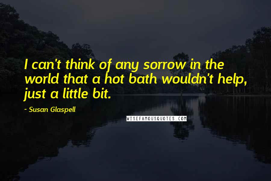 Susan Glaspell Quotes: I can't think of any sorrow in the world that a hot bath wouldn't help, just a little bit.