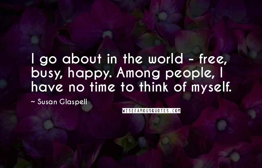 Susan Glaspell Quotes: I go about in the world - free, busy, happy. Among people, I have no time to think of myself.