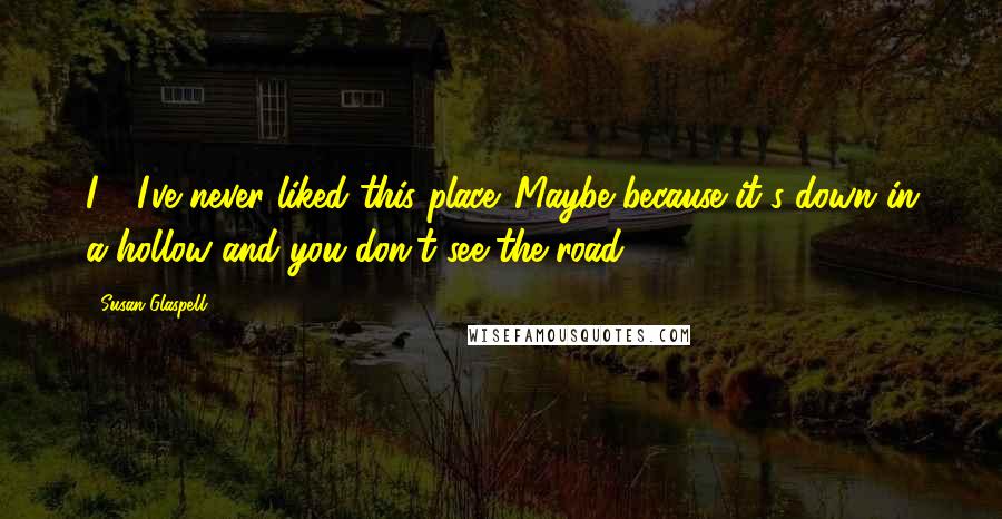 Susan Glaspell Quotes: I - I've never liked this place. Maybe because it's down in a hollow and you don't see the road.