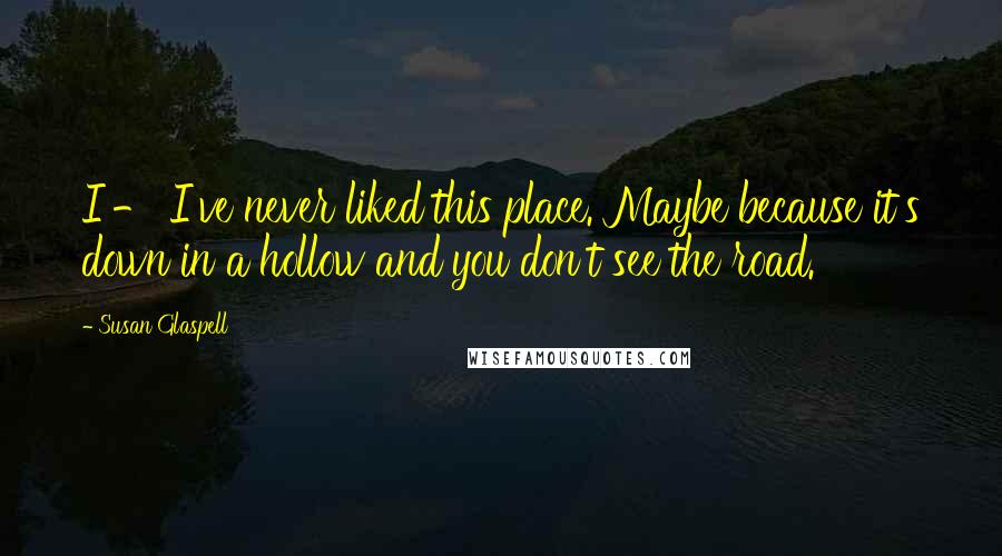 Susan Glaspell Quotes: I - I've never liked this place. Maybe because it's down in a hollow and you don't see the road.