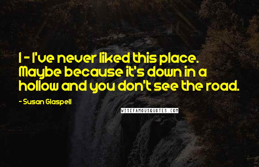 Susan Glaspell Quotes: I - I've never liked this place. Maybe because it's down in a hollow and you don't see the road.