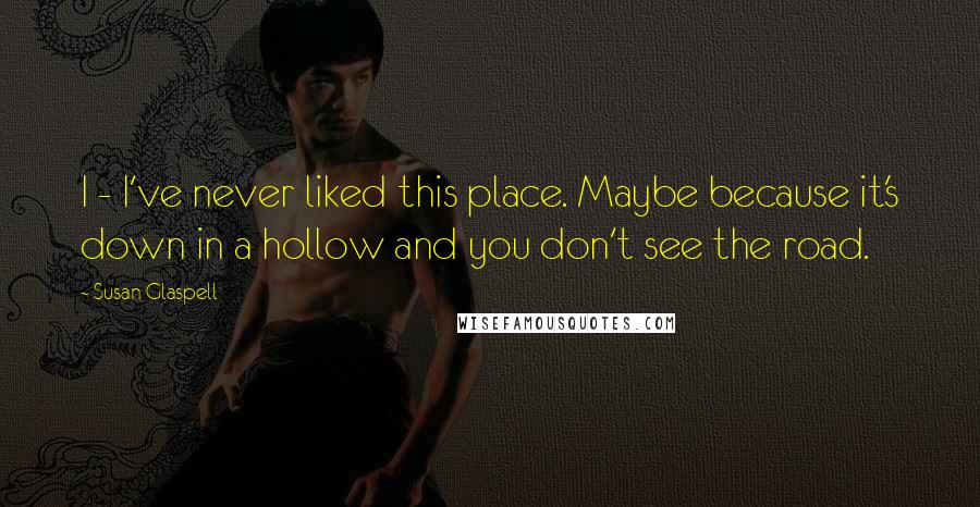 Susan Glaspell Quotes: I - I've never liked this place. Maybe because it's down in a hollow and you don't see the road.