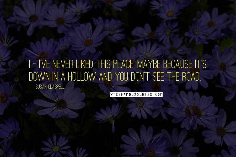 Susan Glaspell Quotes: I - I've never liked this place. Maybe because it's down in a hollow and you don't see the road.