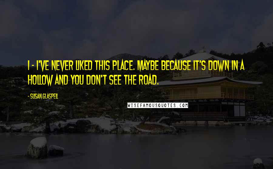 Susan Glaspell Quotes: I - I've never liked this place. Maybe because it's down in a hollow and you don't see the road.