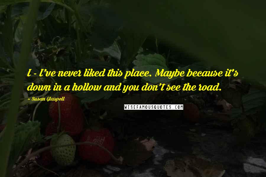 Susan Glaspell Quotes: I - I've never liked this place. Maybe because it's down in a hollow and you don't see the road.