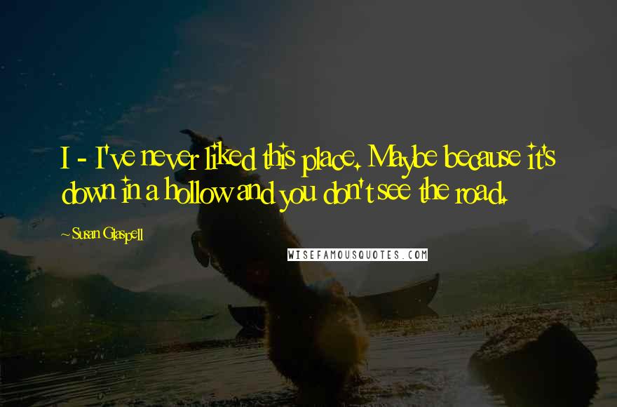 Susan Glaspell Quotes: I - I've never liked this place. Maybe because it's down in a hollow and you don't see the road.