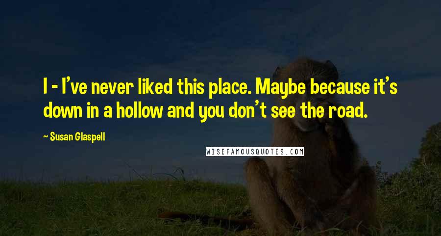 Susan Glaspell Quotes: I - I've never liked this place. Maybe because it's down in a hollow and you don't see the road.