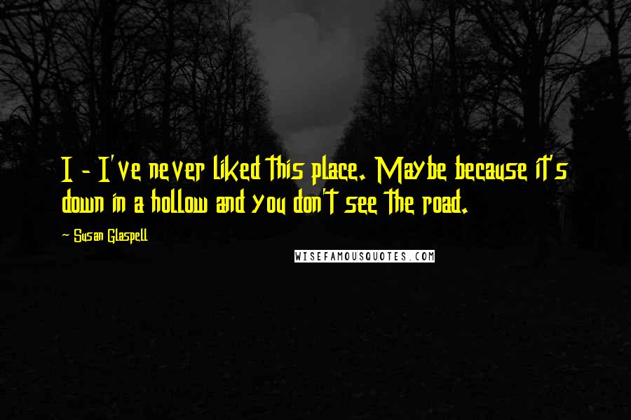 Susan Glaspell Quotes: I - I've never liked this place. Maybe because it's down in a hollow and you don't see the road.