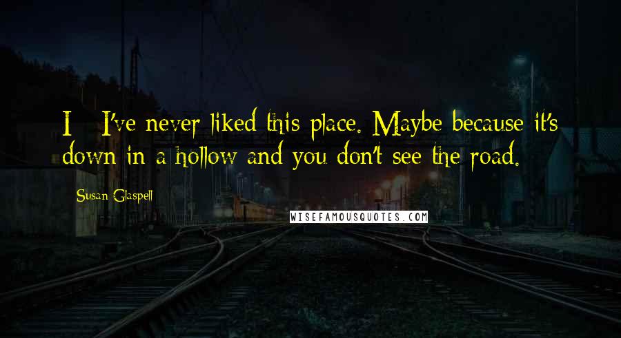 Susan Glaspell Quotes: I - I've never liked this place. Maybe because it's down in a hollow and you don't see the road.