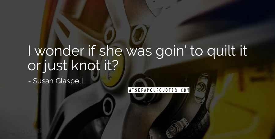 Susan Glaspell Quotes: I wonder if she was goin' to quilt it or just knot it?