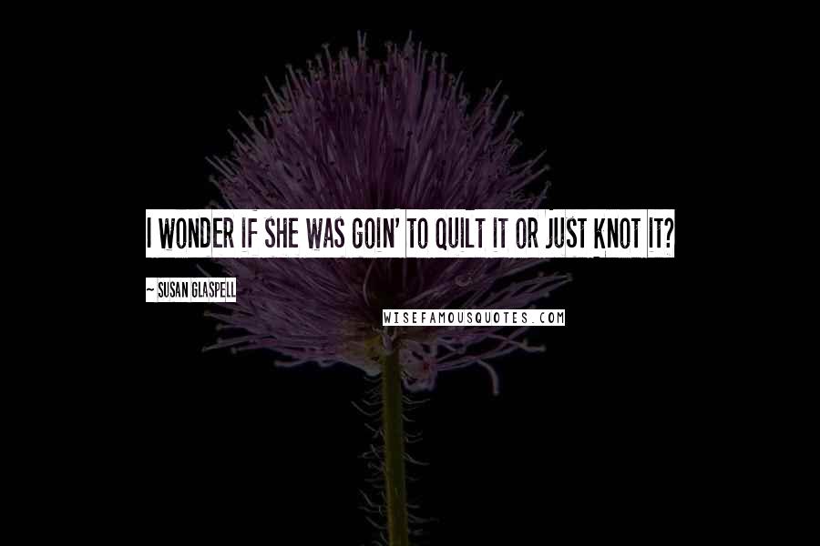 Susan Glaspell Quotes: I wonder if she was goin' to quilt it or just knot it?