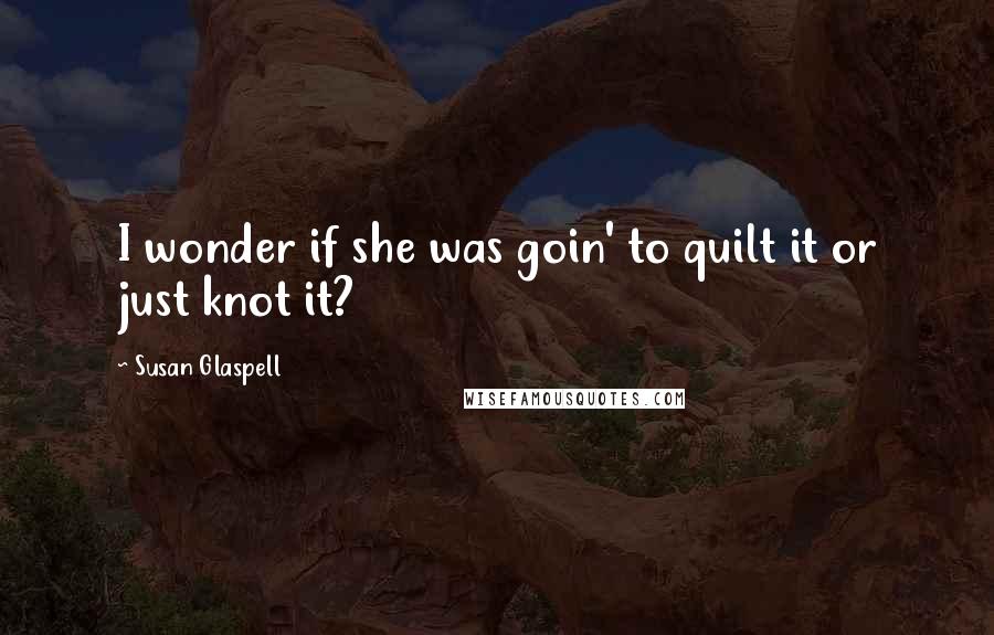 Susan Glaspell Quotes: I wonder if she was goin' to quilt it or just knot it?