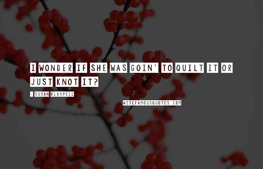 Susan Glaspell Quotes: I wonder if she was goin' to quilt it or just knot it?