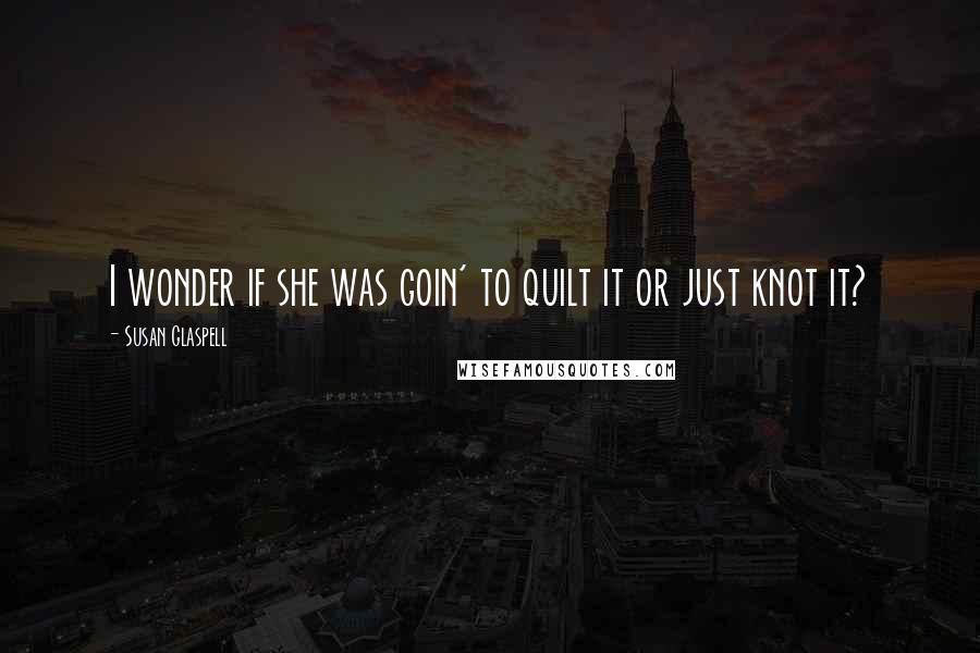 Susan Glaspell Quotes: I wonder if she was goin' to quilt it or just knot it?