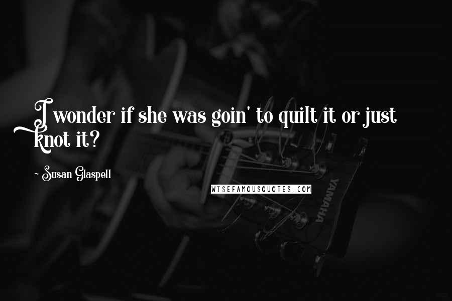 Susan Glaspell Quotes: I wonder if she was goin' to quilt it or just knot it?