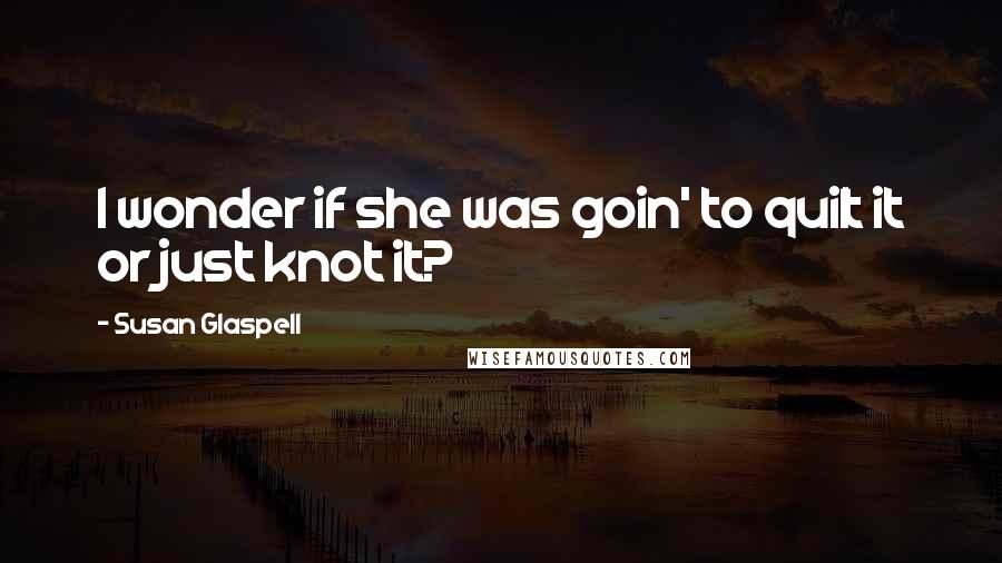 Susan Glaspell Quotes: I wonder if she was goin' to quilt it or just knot it?