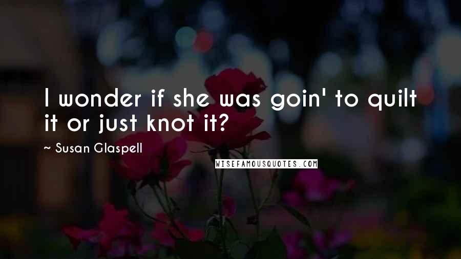 Susan Glaspell Quotes: I wonder if she was goin' to quilt it or just knot it?