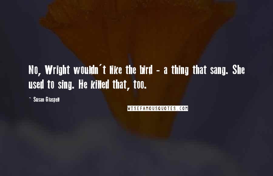 Susan Glaspell Quotes: No, Wright wouldn't like the bird - a thing that sang. She used to sing. He killed that, too.