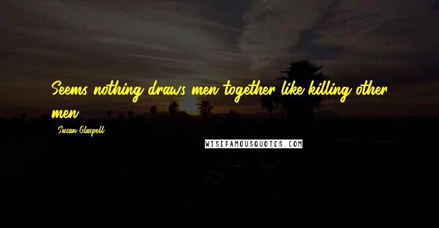 Susan Glaspell Quotes: Seems nothing draws men together like killing other men.