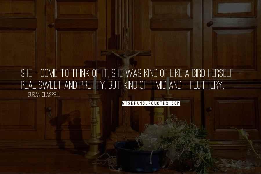 Susan Glaspell Quotes: She - come to think of it, she was kind of like a bird herself - real sweet and pretty, but kind of timid and - fluttery.