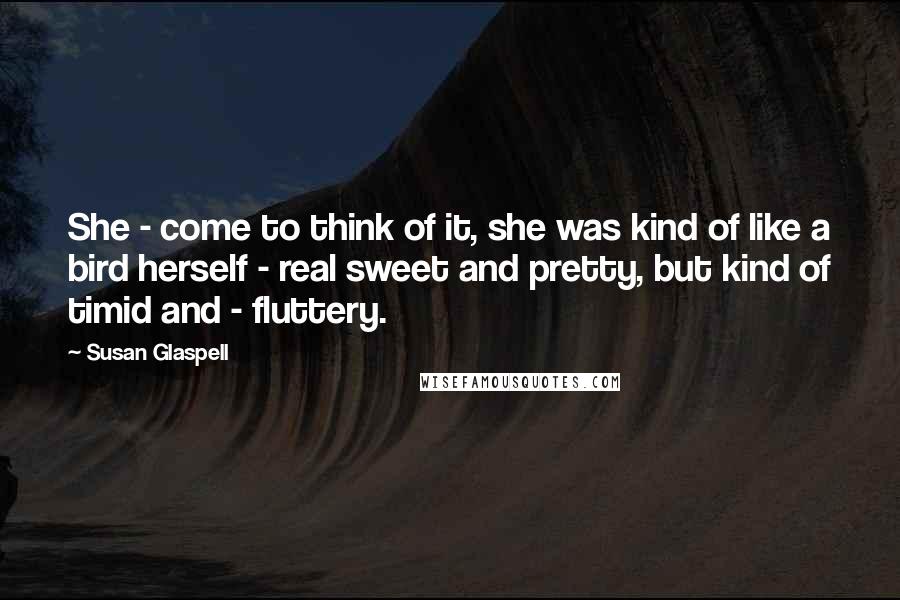 Susan Glaspell Quotes: She - come to think of it, she was kind of like a bird herself - real sweet and pretty, but kind of timid and - fluttery.