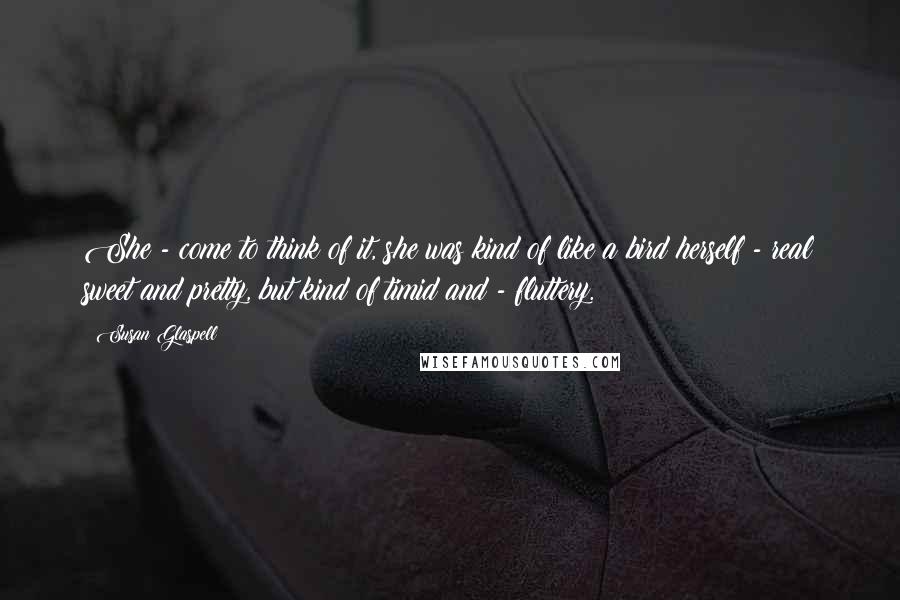 Susan Glaspell Quotes: She - come to think of it, she was kind of like a bird herself - real sweet and pretty, but kind of timid and - fluttery.