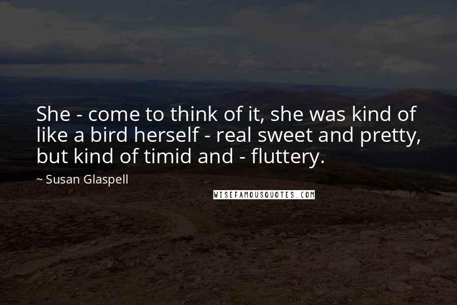 Susan Glaspell Quotes: She - come to think of it, she was kind of like a bird herself - real sweet and pretty, but kind of timid and - fluttery.