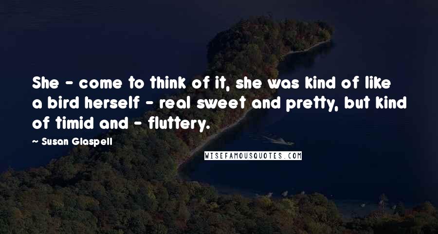 Susan Glaspell Quotes: She - come to think of it, she was kind of like a bird herself - real sweet and pretty, but kind of timid and - fluttery.