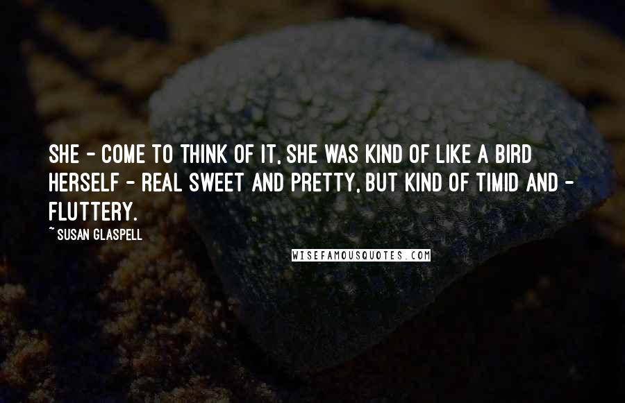 Susan Glaspell Quotes: She - come to think of it, she was kind of like a bird herself - real sweet and pretty, but kind of timid and - fluttery.