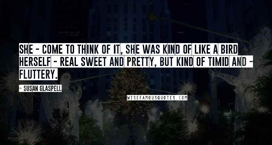 Susan Glaspell Quotes: She - come to think of it, she was kind of like a bird herself - real sweet and pretty, but kind of timid and - fluttery.