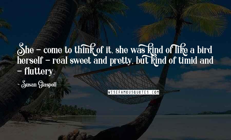 Susan Glaspell Quotes: She - come to think of it, she was kind of like a bird herself - real sweet and pretty, but kind of timid and - fluttery.