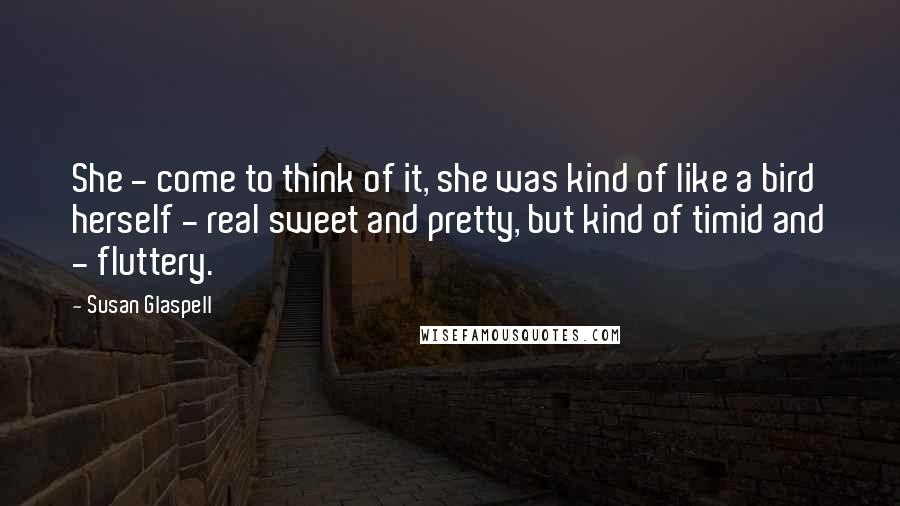 Susan Glaspell Quotes: She - come to think of it, she was kind of like a bird herself - real sweet and pretty, but kind of timid and - fluttery.