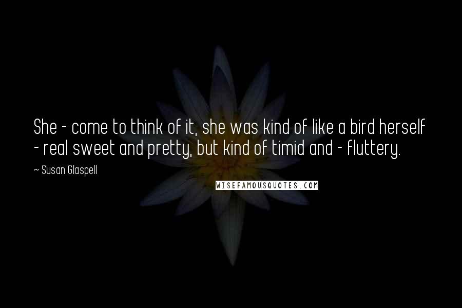 Susan Glaspell Quotes: She - come to think of it, she was kind of like a bird herself - real sweet and pretty, but kind of timid and - fluttery.