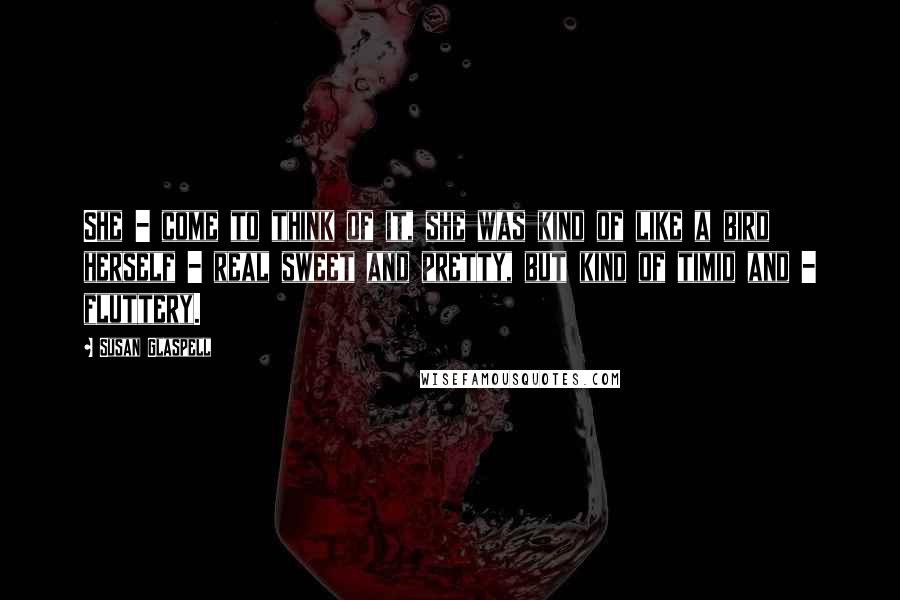 Susan Glaspell Quotes: She - come to think of it, she was kind of like a bird herself - real sweet and pretty, but kind of timid and - fluttery.