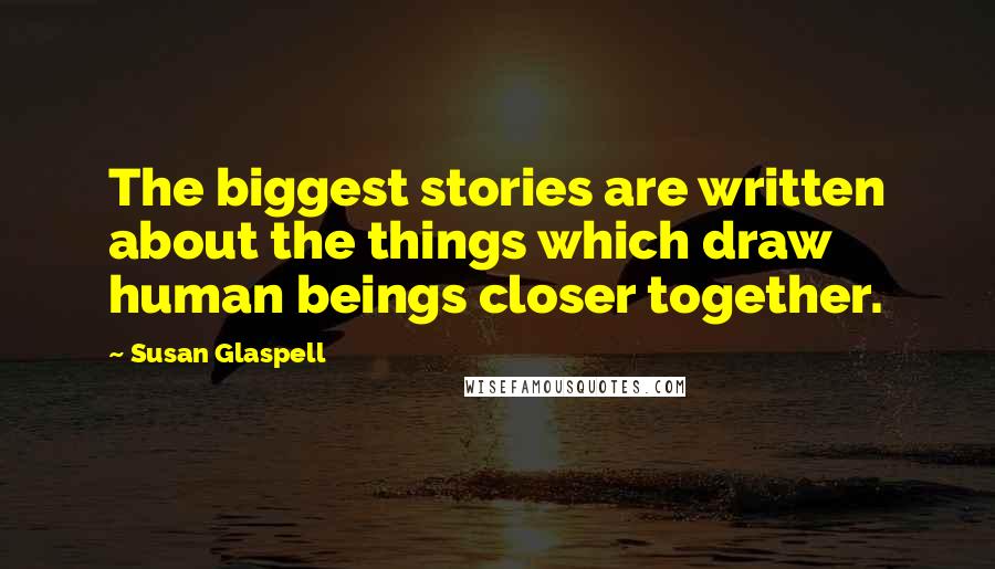 Susan Glaspell Quotes: The biggest stories are written about the things which draw human beings closer together.