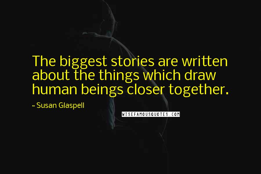 Susan Glaspell Quotes: The biggest stories are written about the things which draw human beings closer together.