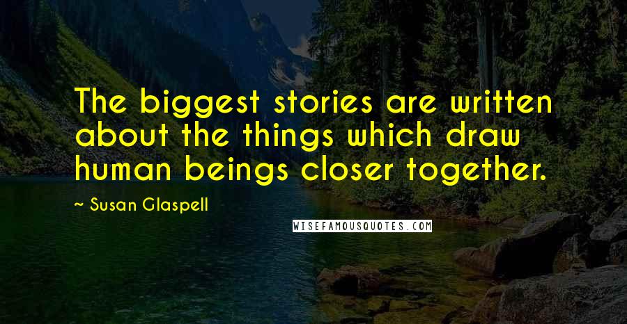 Susan Glaspell Quotes: The biggest stories are written about the things which draw human beings closer together.