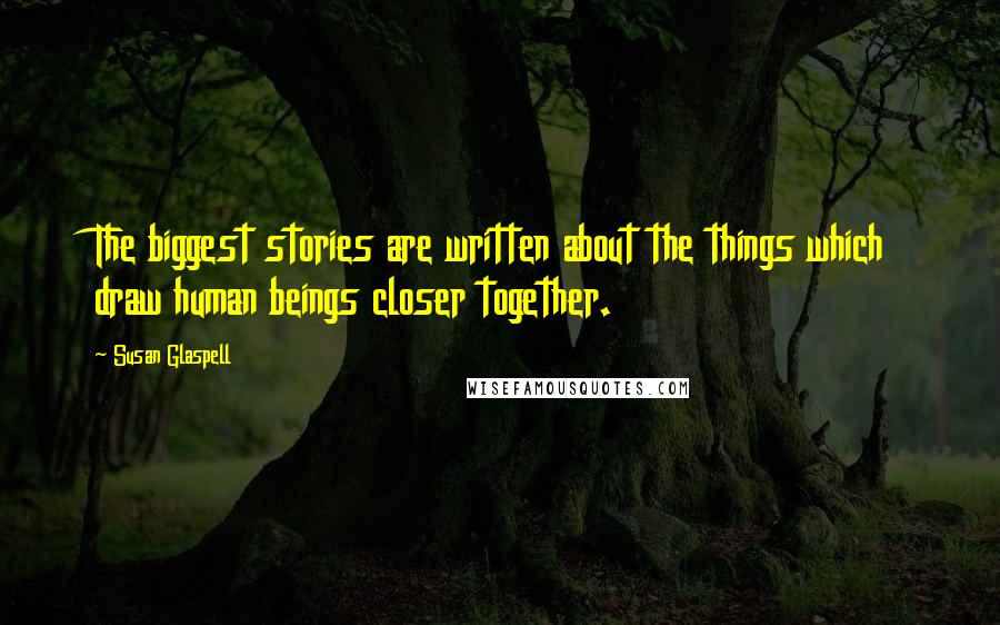 Susan Glaspell Quotes: The biggest stories are written about the things which draw human beings closer together.