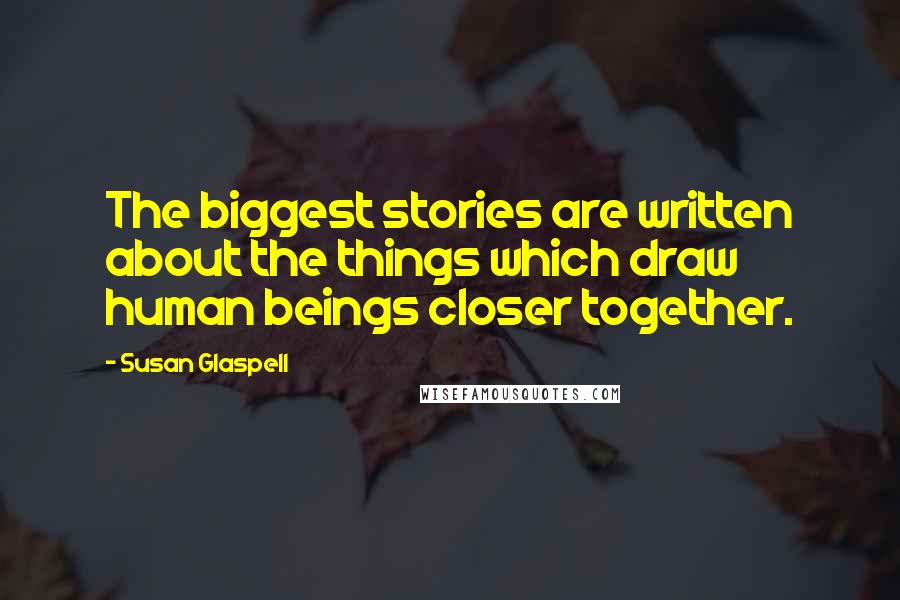 Susan Glaspell Quotes: The biggest stories are written about the things which draw human beings closer together.