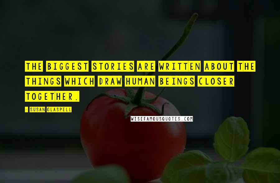 Susan Glaspell Quotes: The biggest stories are written about the things which draw human beings closer together.