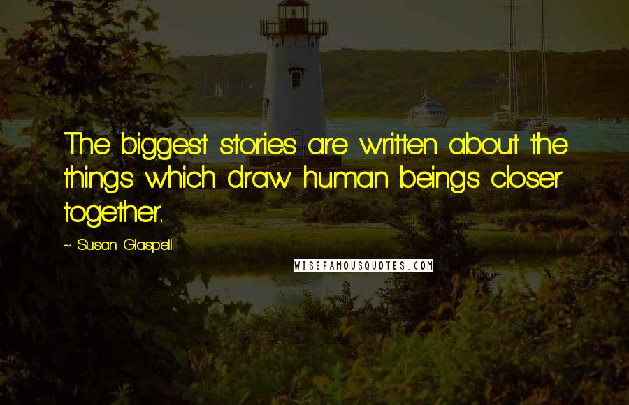 Susan Glaspell Quotes: The biggest stories are written about the things which draw human beings closer together.