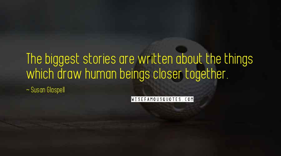 Susan Glaspell Quotes: The biggest stories are written about the things which draw human beings closer together.