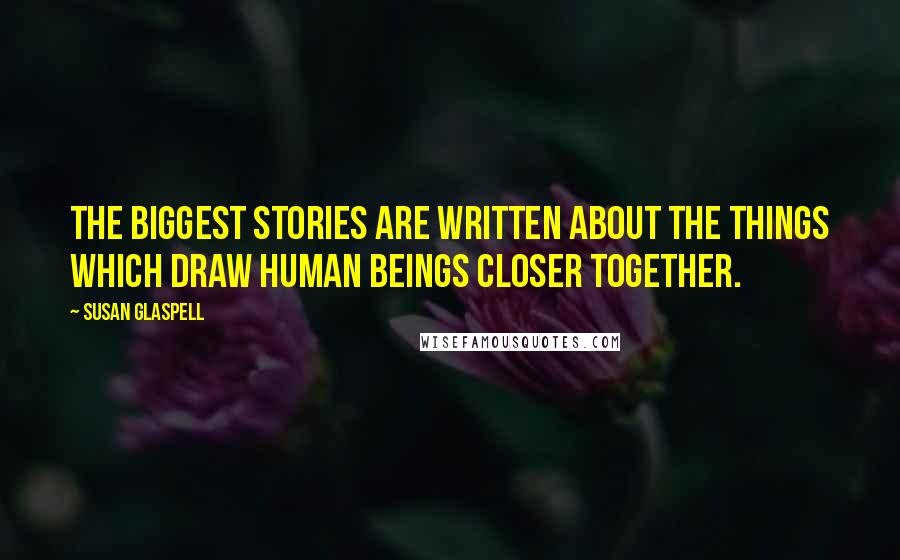 Susan Glaspell Quotes: The biggest stories are written about the things which draw human beings closer together.