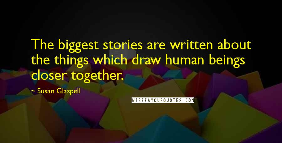 Susan Glaspell Quotes: The biggest stories are written about the things which draw human beings closer together.