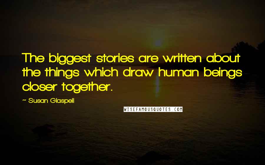 Susan Glaspell Quotes: The biggest stories are written about the things which draw human beings closer together.