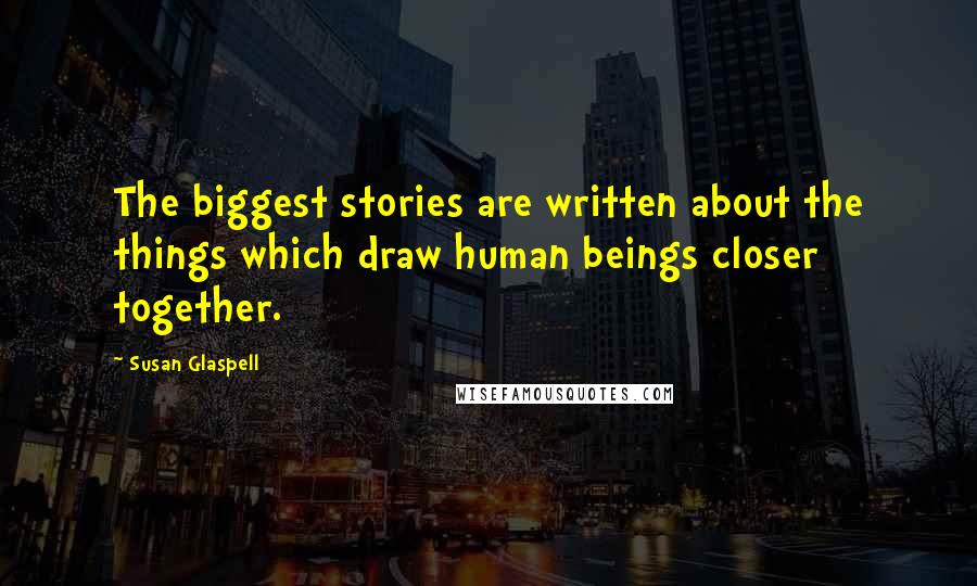 Susan Glaspell Quotes: The biggest stories are written about the things which draw human beings closer together.