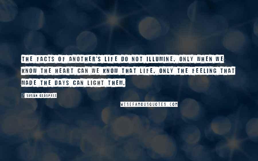 Susan Glaspell Quotes: The facts of another's life do not illumine. Only when we know the heart can we know that life. Only the feeling that made the days can light them.